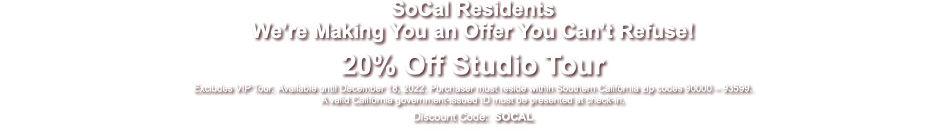 SoCal Residents We’re Making You an Offer You Can’t Refuse! 20% Off Studio Tour Excludes VIP Tour. Available until December 18, 2022. Purchaser must reside within Southern California zip codes 90000 – 93599. A valid California government-issued ID must be presented at check-in. Discount Code: SOCAL